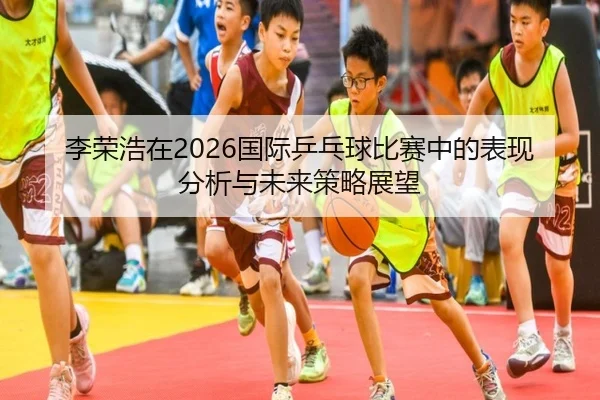 李荣浩在2026国际乒乓球比赛中的表现分析与未来策略展望
