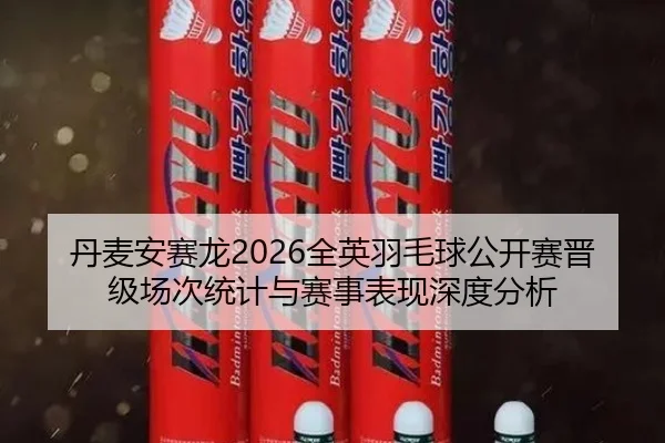 丹麦安赛龙2026全英羽毛球公开赛晋级场次统计与赛事表现深度分析
