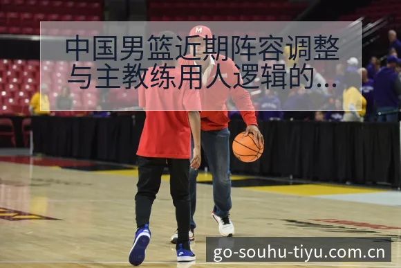中国男篮近期阵容调整与主教练用人逻辑的数据对比分析 - 搜狐体育